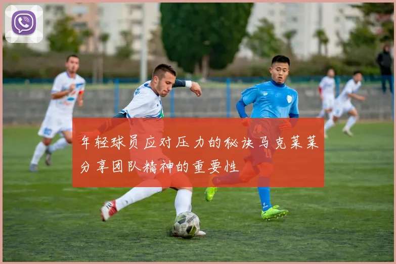 年轻球员应对压力的秘诀马克莱莱分享团队精神的重要性