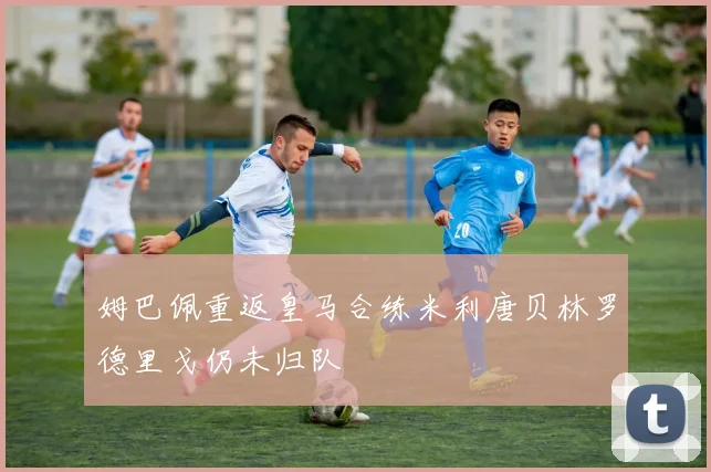 姆巴佩重返皇马合练米利唐贝林罗德里戈仍未归队