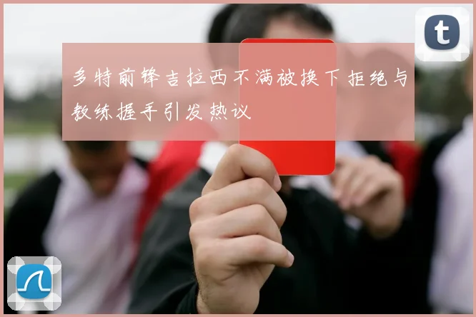 多特前锋吉拉西不满被换下拒绝与教练握手引发热议