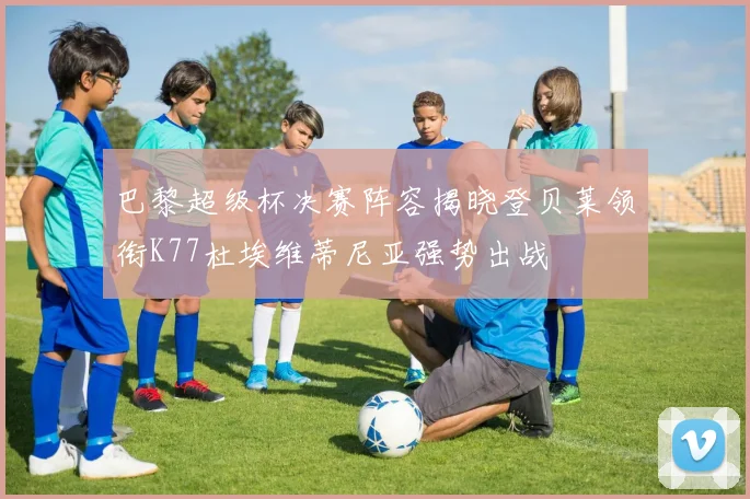 巴黎超级杯决赛阵容揭晓登贝莱领衔K77杜埃维蒂尼亚强势出战