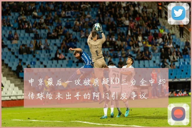 申京最后一攻被质疑KD三分全中却传球给未出手的阿门引发争议