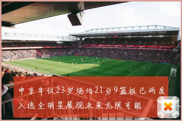 申京年仅23岁场均21分9篮板已两度入选全明星展现未来无限可能