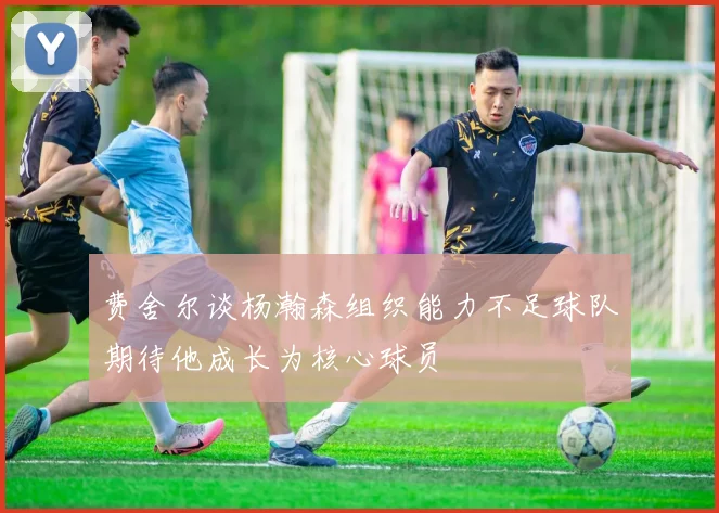 费舍尔谈杨瀚森组织能力不足球队期待他成长为核心球员