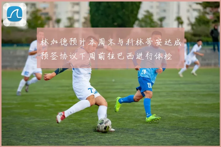 林加德预计本周末与科林蒂安达成预签协议下周前往巴西进行体检