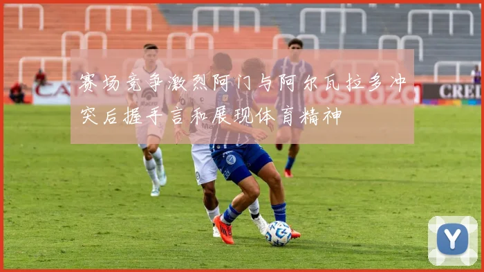 赛场竞争激烈阿门与阿尔瓦拉多冲突后握手言和展现体育精神