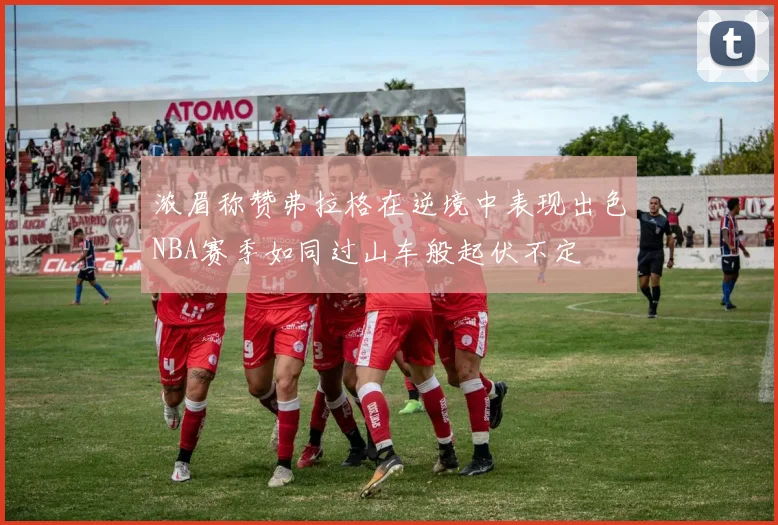 浓眉称赞弗拉格在逆境中表现出色NBA赛季如同过山车般起伏不定