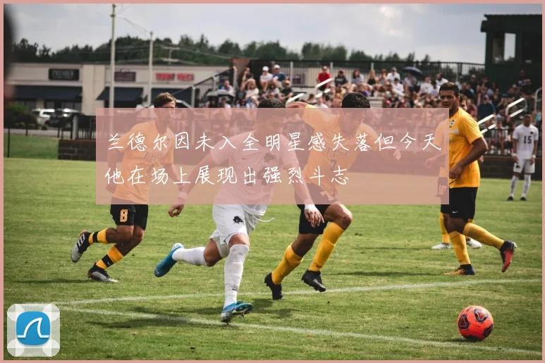 兰德尔因未入全明星感失落但今天他在场上展现出强烈斗志