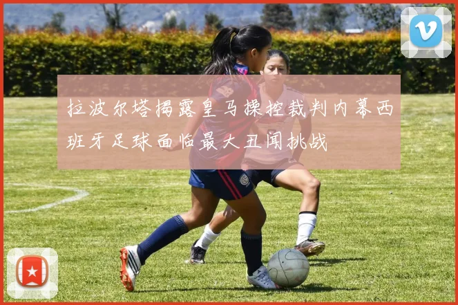 拉波尔塔揭露皇马操控裁判内幕西班牙足球面临最大丑闻挑战