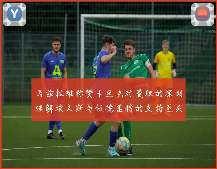 马兹拉维称赞卡里克对曼联的深刻理解埃文斯与伍德盖特的支持至关重要