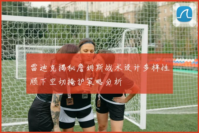 雷迪克揭秘詹姆斯战术设计多样性顺下空切掩护策略分析