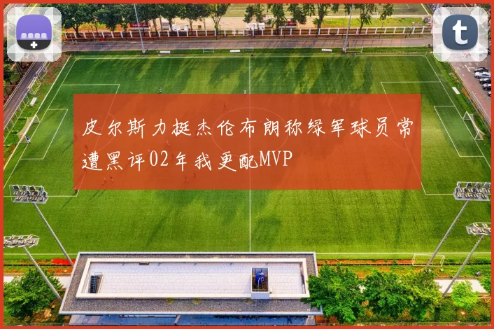 皮尔斯力挺杰伦布朗称绿军球员常遭黑评02年我更配MVP